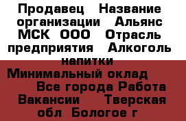 Продавец › Название организации ­ Альянс-МСК, ООО › Отрасль предприятия ­ Алкоголь, напитки › Минимальный оклад ­ 25 000 - Все города Работа » Вакансии   . Тверская обл.,Бологое г.